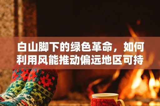 白山脚下的绿色革命，如何利用风能推动偏远地区可持续发展？