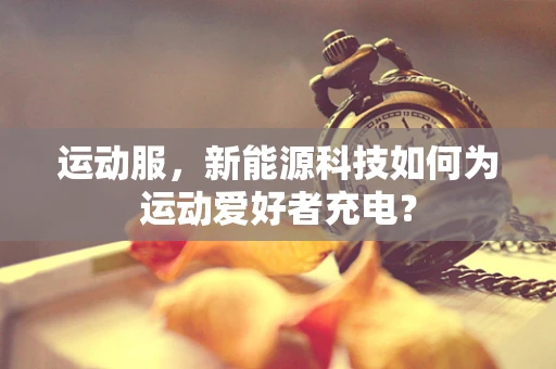运动服，新能源科技如何为运动爱好者充电？