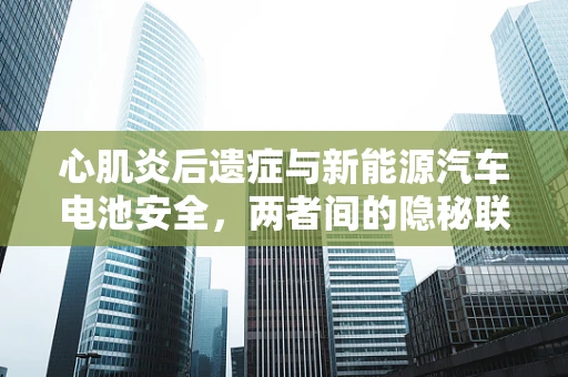 心肌炎后遗症与新能源汽车电池安全，两者间的隐秘联系？
