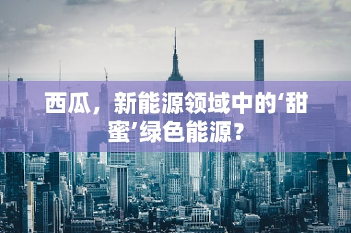 西瓜，新能源领域中的‘甜蜜’绿色能源？