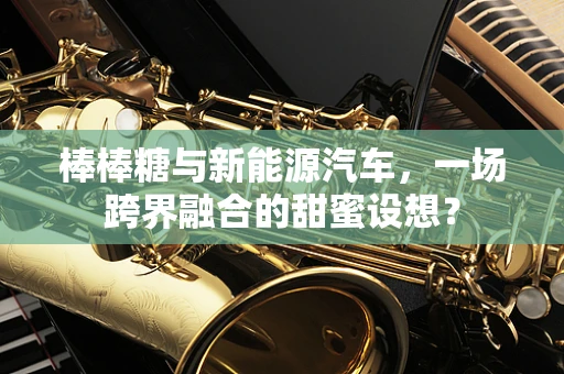 棒棒糖与新能源汽车，一场跨界融合的甜蜜设想？