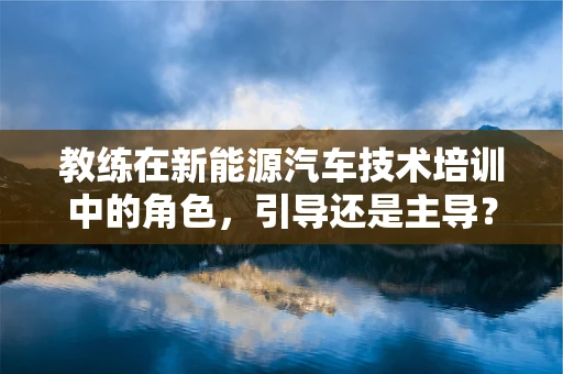 教练在新能源汽车技术培训中的角色，引导还是主导？