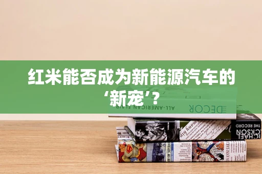 红米能否成为新能源汽车的‘新宠’？