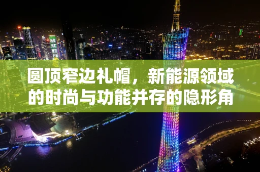 圆顶窄边礼帽，新能源领域的时尚与功能并存的隐形角色？