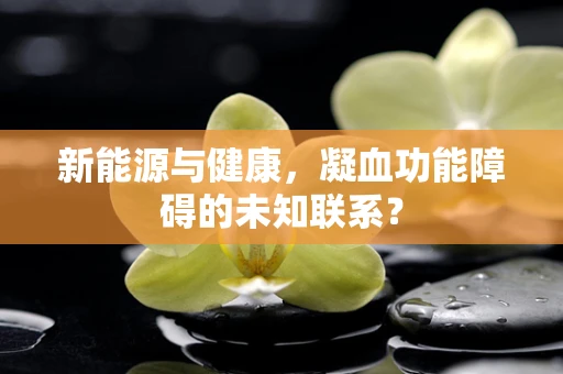 新能源与健康，凝血功能障碍的未知联系？