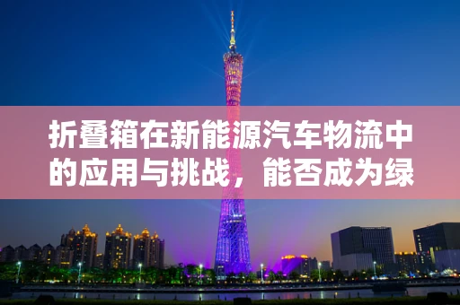 折叠箱在新能源汽车物流中的应用与挑战，能否成为绿色物流的未来之星？