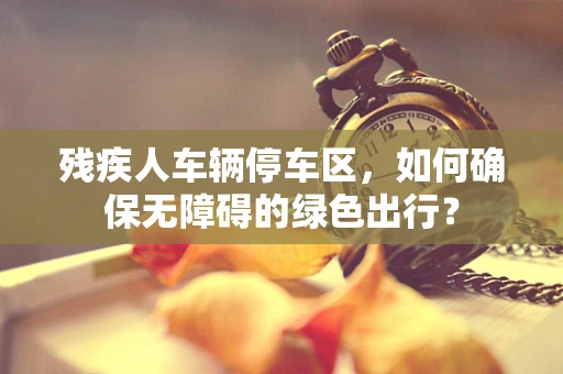 残疾人车辆停车区，如何确保无障碍的绿色出行？