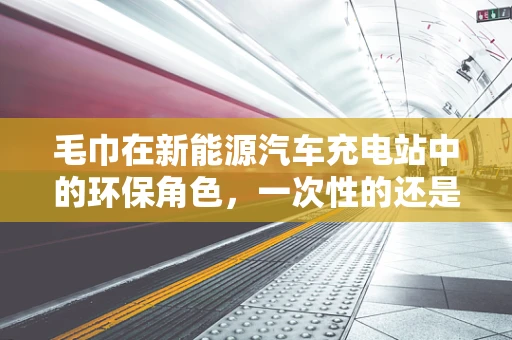 毛巾在新能源汽车充电站中的环保角色，一次性的还是可持续的？