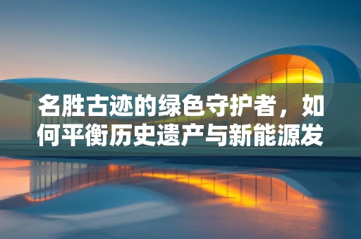 名胜古迹的绿色守护者，如何平衡历史遗产与新能源发展？
