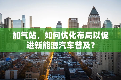 加气站，如何优化布局以促进新能源汽车普及？