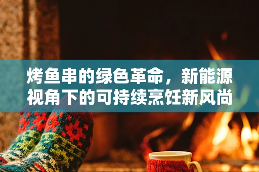 烤鱼串的绿色革命，新能源视角下的可持续烹饪新风尚？