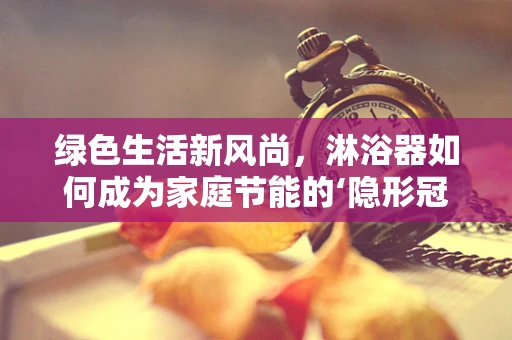 绿色生活新风尚，淋浴器如何成为家庭节能的‘隐形冠军’？
