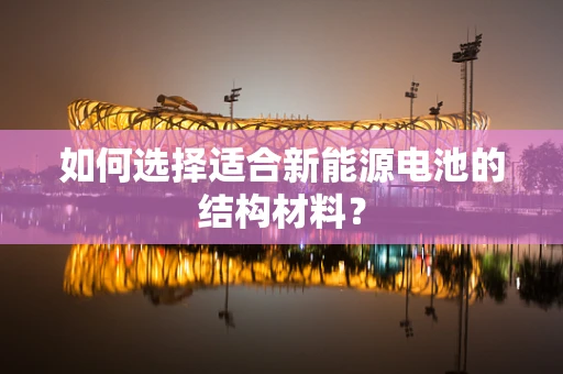 如何选择适合新能源电池的结构材料？