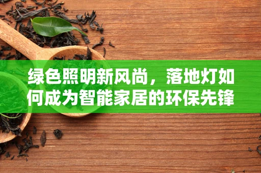 绿色照明新风尚，落地灯如何成为智能家居的环保先锋？