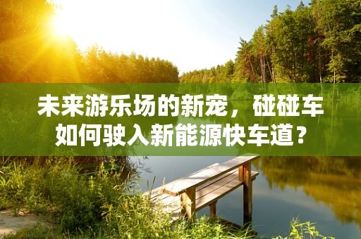 未来游乐场的新宠，碰碰车如何驶入新能源快车道？