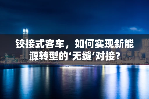 铰接式客车，如何实现新能源转型的‘无缝’对接？