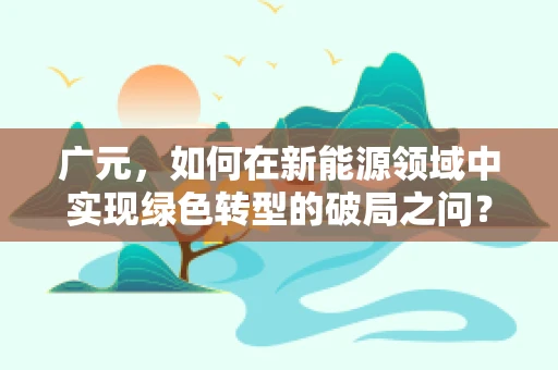 广元，如何在新能源领域中实现绿色转型的破局之问？