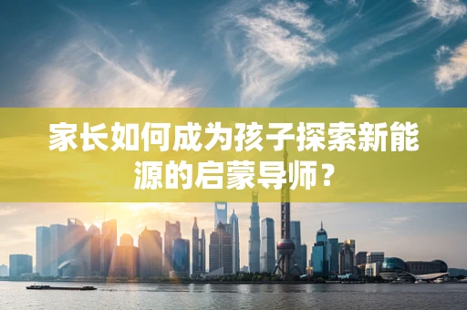 家长如何成为孩子探索新能源的启蒙导师？