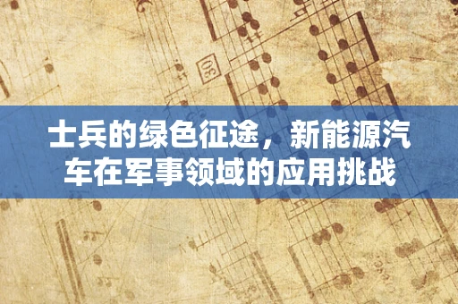 士兵的绿色征途，新能源汽车在军事领域的应用挑战