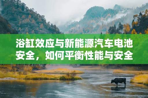 浴缸效应与新能源汽车电池安全，如何平衡性能与安全？