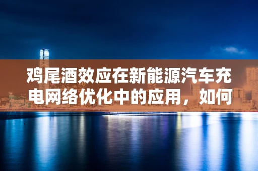 鸡尾酒效应在新能源汽车充电网络优化中的应用，如何实现高效与经济的双重提升？