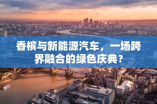 香槟与新能源汽车，一场跨界融合的绿色庆典？