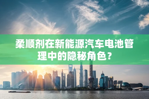 柔顺剂在新能源汽车电池管理中的隐秘角色？