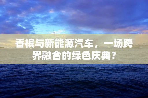香槟与新能源汽车，一场跨界融合的绿色庆典？