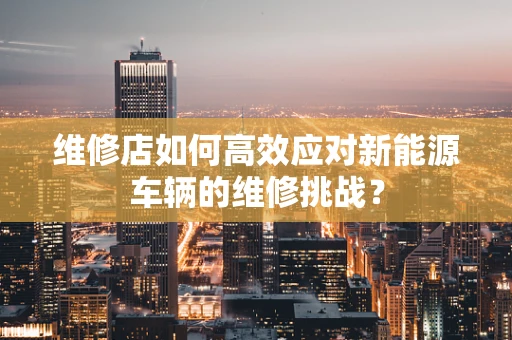 维修店如何高效应对新能源车辆的维修挑战？