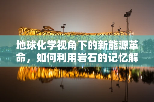 地球化学视角下的新能源革命，如何利用岩石的记忆解锁清洁能源？