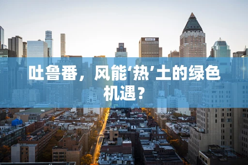 吐鲁番，风能‘热’土的绿色机遇？