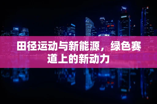 田径运动与新能源，绿色赛道上的新动力