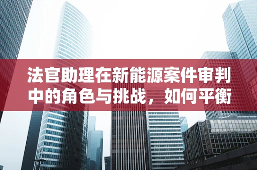 法官助理在新能源案件审判中的角色与挑战，如何平衡专业性与公众理解？