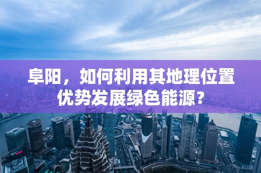 阜阳，如何利用其地理位置优势发展绿色能源？