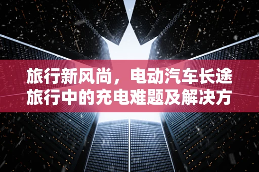 旅行新风尚，电动汽车长途旅行中的充电难题及解决方案
