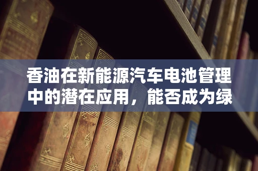 香油在新能源汽车电池管理中的潜在应用，能否成为绿色能源的新宠？