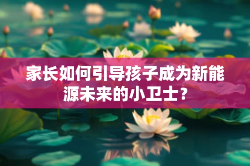 家长如何引导孩子成为新能源未来的小卫士？