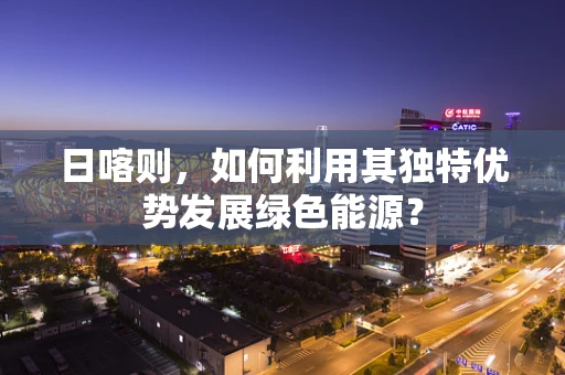日喀则，如何利用其独特优势发展绿色能源？