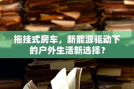 拖挂式房车，新能源驱动下的户外生活新选择？