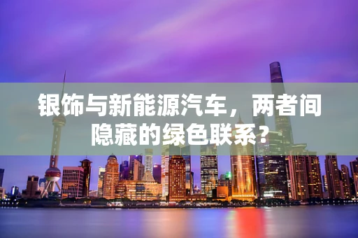 银饰与新能源汽车，两者间隐藏的绿色联系？