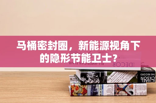 马桶密封圈，新能源视角下的隐形节能卫士？