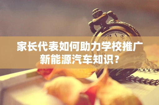 家长代表如何助力学校推广新能源汽车知识？