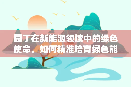 园丁在新能源领域中的绿色使命，如何精准培育绿色能源的‘种子’？