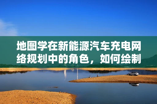 地图学在新能源汽车充电网络规划中的角色，如何绘制未来出行的绿色蓝图？