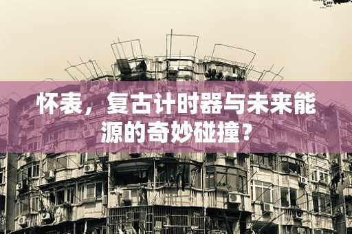 怀表，复古计时器与未来能源的奇妙碰撞？