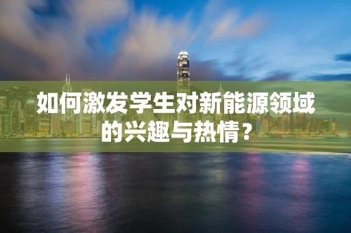 如何激发学生对新能源领域的兴趣与热情？