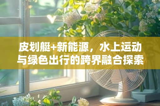 皮划艇+新能源，水上运动与绿色出行的跨界融合探索