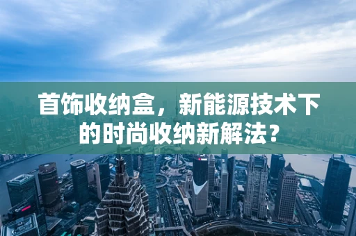 首饰收纳盒，新能源技术下的时尚收纳新解法？