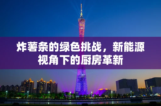 炸薯条的绿色挑战，新能源视角下的厨房革新
