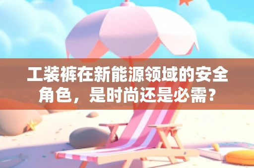 工装裤在新能源领域的安全角色，是时尚还是必需？